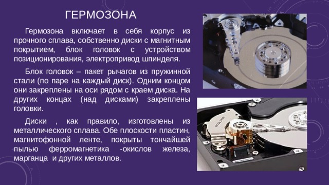 Гермозона Гермозона включает в себя корпус из прочного сплава, собственно диски с магнитным покрытием, блок головок с устройством позиционирования, электропривод шпинделя. Блок головок – пакет рычагов из пружинной стали (по паре на каждый диск). Одним концом они закреплены на оси рядом с краем диска. На других концах (над дисками) закреплены головки. Диски , как правило, изготовлены из металлического сплава. Обе плоскости пластин, магнитофонной ленте, покрыты тончайшей пылью ферромагнетика -окислов железа, марганца и других металлов. 