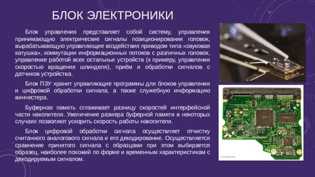 Блок электроники Блок управления представляет собой систему, управления принимающую электрические сигналы позиционирования головок, вырабатывающую управляющие воздействия приводом типа «звуковая катушка», коммутации информационных потоков с различных головок, управление работой всех остальных устройств (к примеру, управления скоростью вращения шпинделя), приём и обработки сигналов с датчиков устройства. Блок ПЗУ хранит управляющие программы для блоков управления и цифровой обработки сигнала, а также служебную информацию винчестера. Буферная память сглаживает разницу скоростей интерфейсной части накопителя. Увеличение размера буферной памяти в некоторых случаях позволяют ускорить скорость работы накопителя. Блок цифровой обработки сигнала осуществляет отчистку считанного аналогового сигнала и его декодирование. Осуществляется сравнение принятого сигнала с образцами при этом выбирается образец, наиболее похожий по форме и временным характеристикам с декодируемым сигналом. 