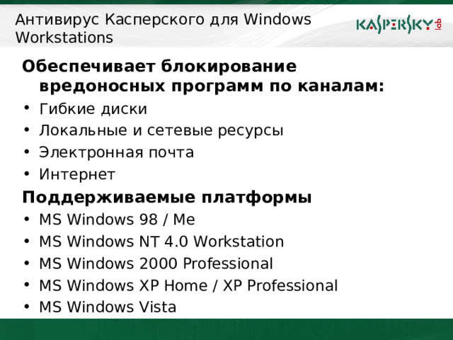 Антивирус Касперского для Windows Workstations Обеспечивает блокирование вредоносных программ по каналам: Гибкие диски Локальные и сетевые ресурсы Электронная почта Интернет Поддерживаемые платформы MS Windows 98 / Me MS Windows NT 4.0 Workstation MS Windows 2000 Professional MS Windows XP Home / XP Professional MS Windows Vista  