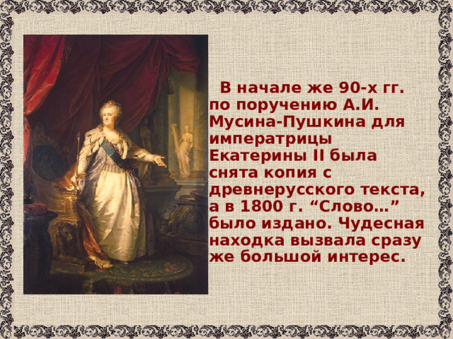  В начале же 90-х гг. по поручению А.И. Мусина-Пушкина для императрицы Екатерины II была снята копия с древнерусского текста, а в 1800 г. “Слово…” было издано. Чудесная находка вызвала сразу же большой интерес. 