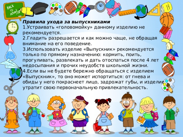 Правила ухода за выпускниками 1.Устраивать «головомойку» данному изделию не рекомендуется. 2.Гладить разрешается и как можно чаще, не обращая внимание на его поведение. 3.Использовать изделие «Выпускник» рекомендуется только по прямому назначению: кормить, поить, прогуливать, развлекать и дать отоспаться после 4 лет недосыпания и прочих неудобств школьной жизни. 4.Если вы не будете бережно обращаться с изделием «Выпускник», то оно может испортиться: от гнева и обиды у него покраснеет лицо, задрожат губы, и изделие утратит свою первоначальную привлекательность. 