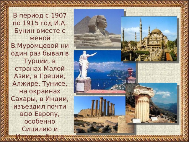 В период с 1907 по 1915 год И.А. Бунин вместе с женой В.Муромцевой ни один раз бывал в Турции, в странах Малой Азии, в Греции, Алжире, Тунисе, на окраинах Сахары, в Индии, изъездил почти всю Европу, особенно Сицилию и Италию, был в Румынии и Сербии 
