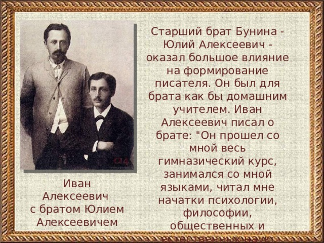 Старший брат Бунина - Юлий Алексеевич - оказал большое влияние на формирование писателя. Он был для брата как бы домашним учителем. Иван Алексеевич писал о брате: 