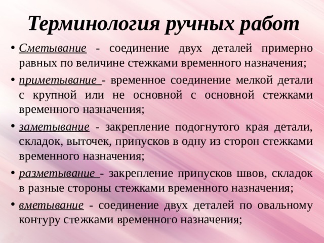 Терминология ручных работ Сметывание - соединение двух деталей примерно равных по величине стежками временного назначения; приметывание - временное соединение мелкой детали с крупной или не основной с основной стежками временного назначения; заметывание - закрепление подогнутого края детали, складок, выточек, припусков в одну из сторон стежками временного назначения; разметывание - закрепление припусков швов, складок в разные стороны стежками временного назначения; вметывание  - соединение двух деталей по овальному контуру стежками временного назначения; 