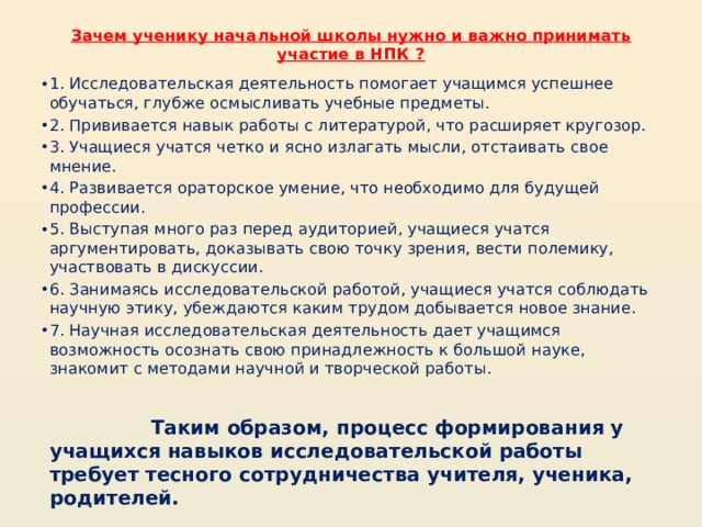 Зачем ученику начальной школы нужно и важно принимать участие в НПК ?   1. Исследовательская деятельность помогает учащимся успешнее обучаться, глубже осмысливать учебные предметы. 2. Прививается навык работы с литературой, что расширяет кругозор. 3. Учащиеся учатся четко и ясно излагать мысли, отстаивать свое мнение. 4. Развивается ораторское умение, что необходимо для будущей профессии. 5. Выступая много раз перед аудиторией, учащиеся учатся аргументировать, доказывать свою точку зрения, вести полемику, участвовать в дискуссии. 6. Занимаясь исследовательской работой, учащиеся учатся соблюдать научную этику, убеждаются каким трудом добывается новое знание. 7. Научная исследовательская деятельность дает учащимся возможность осознать свою принадлежность к большой науке, знакомит с методами научной и творческой работы.    Таким образом, процесс формирования у учащихся навыков исследовательской работы требует тесного сотрудничества учителя, ученика, родителей. 