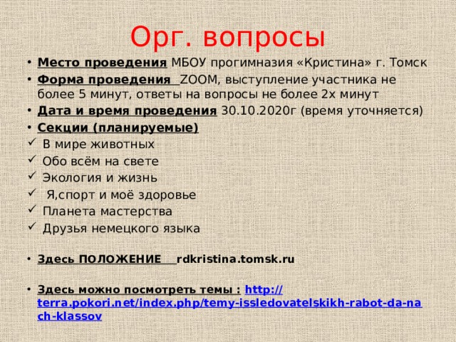 Орг. вопросы Место проведения МБОУ прогимназия «Кристина» г. Томск Форма проведения ZOOM, выступление участника не более 5 минут, ответы на вопросы не более 2х минут Дата и время проведения 30.10.2020г (время уточняется) Секции (планируемые) В мире животных Обо всём на свете Экология и жизнь  Я,спорт и моё здоровье Планета мастерства Друзья немецкого языка Здесь ПОЛОЖЕНИЕ rdkristina.tomsk.ru Здесь можно посмотреть темы :  http:// terra.pokori.net/index.php/temy-issledovatelskikh-rabot-da-nach-klassov  