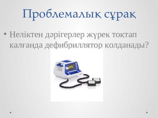 Проблемалық сұрақ Неліктен дәрігерлер жүрек тоқтап қалғанда дефибриллятор қолданады? Дефибриллятор – это аппарат, который предназначен для электроимпульсной терапии нарушений сердечного ритма. Электронный прибор, который распознает основные нарушения сердечной деятельности и при необходимости генерирует электрический разряд для восстановления работы сердца.  Дефибрилляция – воздействие на сердце током слабой силы, но высокого напряжения . Это приводит к подавлению всех электрических импульсов, направление которых не совпадает с направлением тока дефибриллятора. Все патологические очаги возбуждения угнетаются, остаются только те, которые дают суммарный вектор нормального сердечного сокращения. Эффективная работа сердца восстанавливается.  