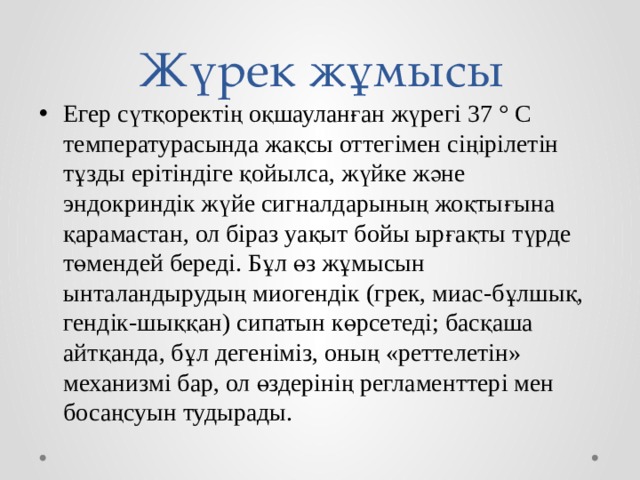 Жүрек жұмысы Егер сүтқоректің оқшауланған жүрегі 37 ° С температурасында жақсы оттегімен сіңірілетін тұзды ерітіндіге қойылса, жүйке және эндокриндік жүйе сигналдарының жоқтығына қарамастан, ол біраз уақыт бойы ырғақты түрде төмендей береді. Бұл өз жұмысын ынталандырудың миогендік (грек, миас-бұлшық, гендік-шыққан) сипатын көрсетеді; басқаша айтқанда, бұл дегеніміз, оның «реттелетін» механизмі бар, ол өздерінің регламенттері мен босаңсуын тудырады. 