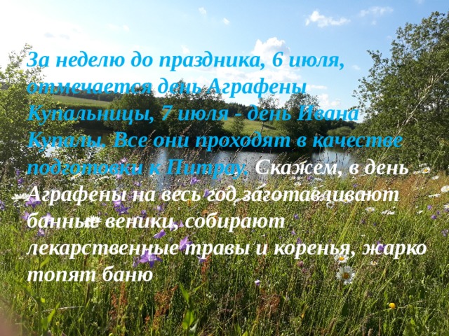 За неделю до праздника, 6 июля, отмечается день Аграфены Купальницы, 7 июля - день Ивана Купалы. Все они проходят в качестве подготовки к Питрау. Скажем, в день Аграфены на весь год заготавливают банные веники, собирают лекарственные травы и коренья, жарко топят баню 