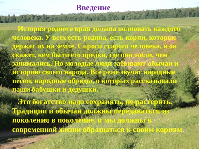 Введение   История родного края должна волновать каждого человека. У всех есть родина, есть корни, которые держат их на земле. Спроси старого человека, и он скажет, кем были его предки, где они жили, чем занимались. Но молодые люди забывают обычаи и историю своего народа. Всё реже звучат народные песни, народные обряды, о которых рассказывали наши бабушки и дедушки.  Это богатство надо сохранять, не растерять. Традиции и обычаи должны передаваться из поколения в поколение, и мы должны в современной жизни обращаться к своим корням 