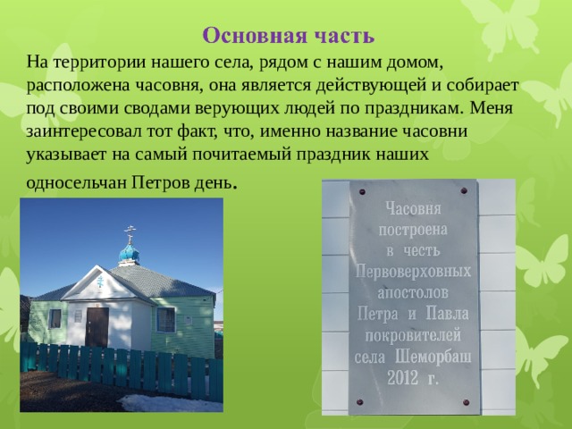 На территории нашего села, рядом с нашим домом, расположена часовня, она является действующей и собирает под своими сводами верующих людей по праздникам. Меня заинтересовал тот факт, что, именно название часовни указывает на самый почитаемый праздник наших односельчан Петров день . 
