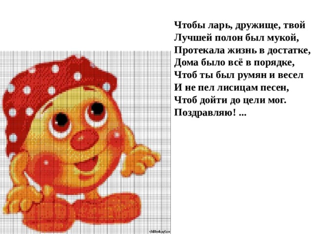 Чтобы ларь, дружище, твой   Лучшей полон был мукой,   Протекала жизнь в достатке,   Дома было всё в порядке,   Чтоб ты был румян и весел   И не пел лисицам песен,   Чтоб дойти до цели мог.   Поздравляю! ...    