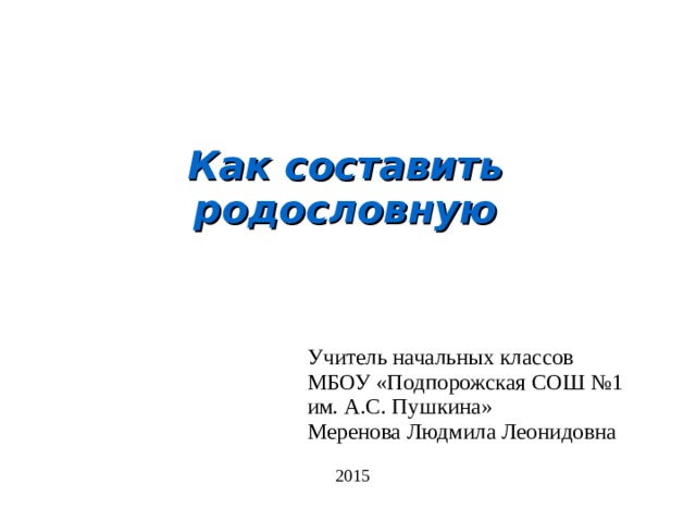 Как составить родословную Учитель начальных классов МБОУ «Подпорожская СОШ №1 им. А.С. Пушкина» Меренова Людмила Леонидовна 2015 