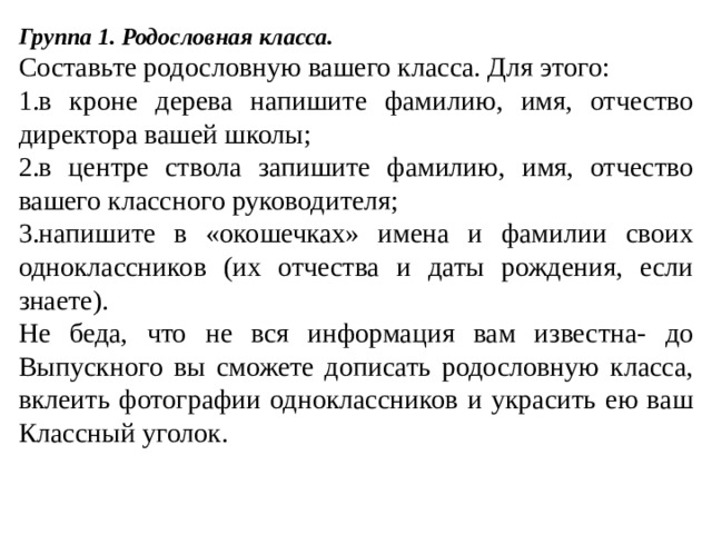 Группа 1. Родословная класса. Составьте родословную вашего класса. Для этого: в кроне дерева напишите фамилию, имя, отчество директора вашей школы; в центре ствола запишите фамилию, имя, отчество вашего классного руководителя; напишите в «окошечках» имена и фамилии своих одноклассников (их отчества и даты рождения, если знаете). Не беда, что не вся информация вам известна- до Выпускного вы сможете дописать родословную класса, вклеить фотографии одноклассников и украсить ею ваш Классный уголок. 