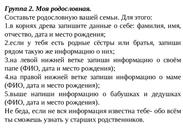 Группа 2. Моя родословная. Составьте родословную вашей семьи. Для этого: в корнях древа запишите данные о себе: фамилия, имя, отчество, дата и место рождения; если у тебя есть родные сёстры или братья, запиши рядом такую же информацию о них; на левой нижней ветке запиши информацию о своём папе (ФИО, дата и место рождения); на правой нижней ветке запиши информацию о маме (ФИО, дата и место рождения); выше напиши информацию о бабушках и дедушках (ФИО, дата и место рождения). Не беда, если не вся информация известна тебе- обо всём ты сможешь узнать у старших родственников. 