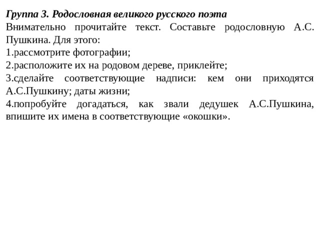 Группа 3. Родословная великого русского поэта Внимательно прочитайте текст. Составьте родословную А.С. Пушкина. Для этого: рассмотрите фотографии; расположите их на родовом дереве, приклейте; сделайте соответствующие надписи: кем они приходятся А.С.Пушкину; даты жизни; попробуйте догадаться, как звали дедушек А.С.Пушкина, впишите их имена в соответствующие «окошки». 