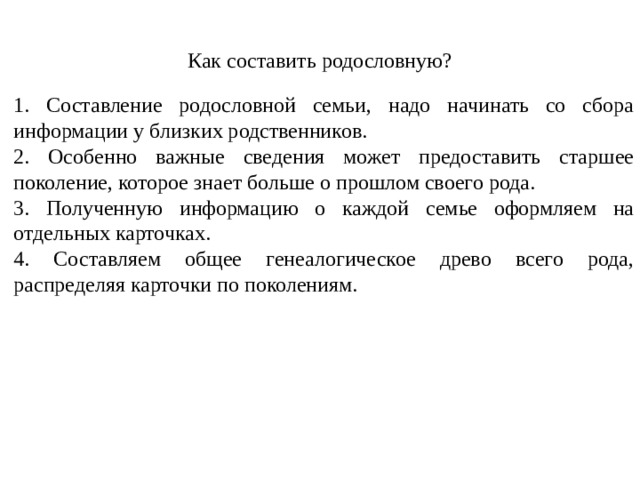 Как составить родословную? 1. Составление родословной семьи, надо начинать со сбора информации у близких родственников. 2. Особенно важные сведения может предоставить старшее поколение, которое знает больше о прошлом своего рода. 3. Полученную информацию о каждой семье оформляем на отдельных карточках. 4. Составляем общее генеалогическое древо всего рода, распределяя карточки по поколениям. 