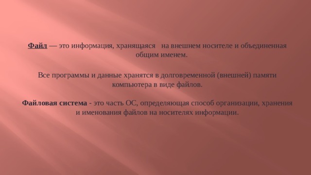 Файл  — это информация, хранящаяся на внешнем носителе и объединенная общим именем. Все программы и данные хранятся в долговременной (внешней) памяти компьютера в виде файлов. Файловая система - это часть ОС, определяющая способ организации, хранения и именования файлов на носителях информации.  