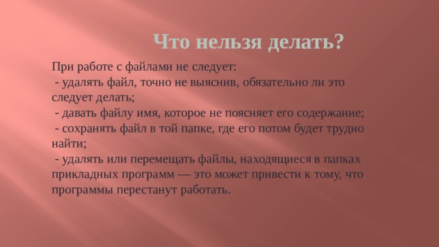 Что нельзя делать? При работе с файлами не следует:   - удалять файл, точно не выяснив, обязательно ли это следует делать;   - давать файлу имя, которое не поясняет его содержание;   - сохранять файл в той папке, где его потом будет трудно найти;   - удалять или перемещать файлы, находящиеся в папках прикладных программ — это может привести к тому, что программы перестанут работать. 