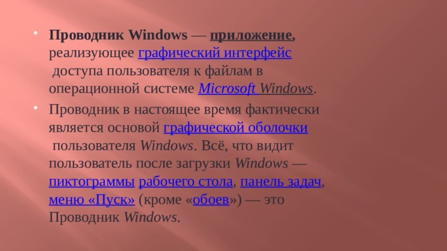 Проводник Windows  —  приложение , реализующее  графический интерфейс  доступа пользователя к файлам в операционной системе  Microsoft  Windows . Проводник в настоящее время фактически является основой  графической оболочки  пользователя  Windows . Всё, что видит пользователь после загрузки  Windows  —  пиктограммы   рабочего стола ,  панель задач ,  меню «Пуск»  (кроме « обоев ») — это Проводник  Windows . 