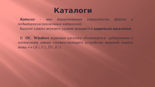 Каталоги  Каталог - это поименованная совокупность файлов и подкаталогов (вложенных каталогов). Каталог самого верхнего уровня называется корневым каталогом . В ОС Windows корневые каталоги обозначаются добавлением к логическому имени соответствующего устройства внешней памяти знака «\» (А:\, C:\, D:\, E:\) 