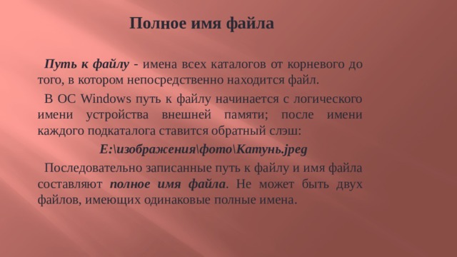 Полное имя файла Путь к файлу - имена всех каталогов от корневого до того, в котором непосредственно находится файл. В ОС Windows путь к файлу начинается с логического имени устройства внешней памяти; после имени каждого подкаталога ставится обратный слэш: Е:\изображения\фото\Катунь.jpeg Последовательно записанные путь к файлу и имя файла составляют полное имя файла . Не может быть двух файлов, имеющих одинаковые полные имена. 9 