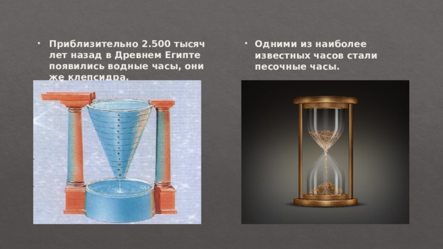 Приблизительно 2.500 тысяч лет назад в Древнем Египте появились водные часы, они же клепсидра. Одними из наиболее известных часов стали песочные часы. Одними из наиболее известных часов стали песочные часы. 