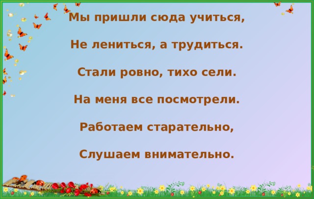 Мы пришли сюда учиться,   Не лениться, а трудиться.   Стали ровно, тихо сели.   На меня все посмотрели.   Работаем старательно,   Слушаем внимательно.    