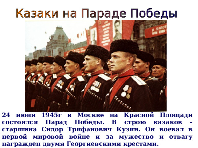 24 июня 1945г в Москве на Красной Площади состоялся Парад Победы. В строю казаков – старшина Сидор Трифанович Кузин. Он воевал в первой мировой войне и за мужество и отвагу награжден двумя Георгиевскими крестами.  