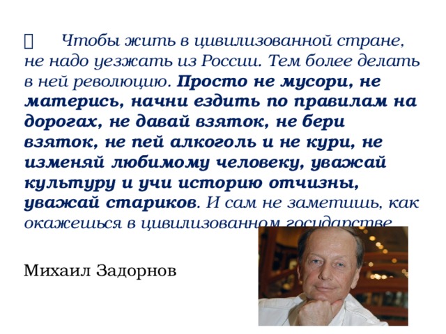   Чтобы жить в цивилизованной стране, не надо уезжать из России. Тем более делать в ней революцию. Просто не мусори, не матерись, начни ездить по правилам на дорогах, не давай взяток, не бери взяток, не пей алкоголь и не кури, не изменяй любимому человеку, уважай культуру и учи историю отчизны, уважай стариков . И сам не заметишь, как окажешься в цивилизованном государстве . Михаил Задорнов 