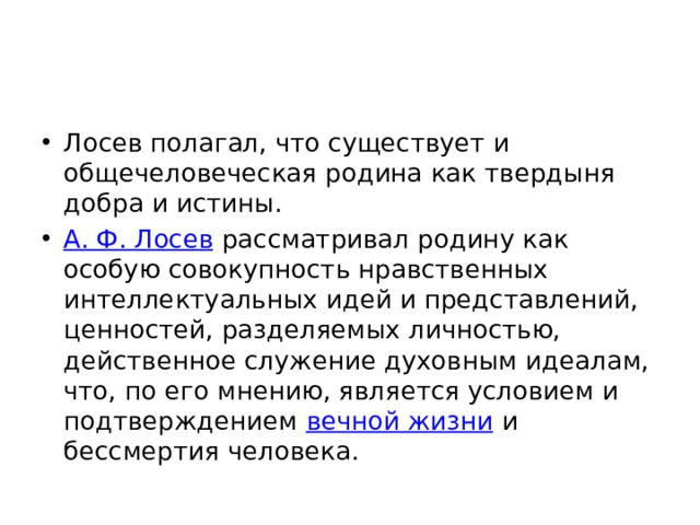 Лосев полагал, что существует и общечеловеческая родина как твердыня добра и истины. А. Ф. Лосев  рассматривал родину как особую совокупность нравственных интеллектуальных идей и представлений, ценностей, разделяемых личностью, действенное служение духовным идеалам, что, по его мнению, является условием и подтверждением  вечной жизни  и бессмертия человека. 