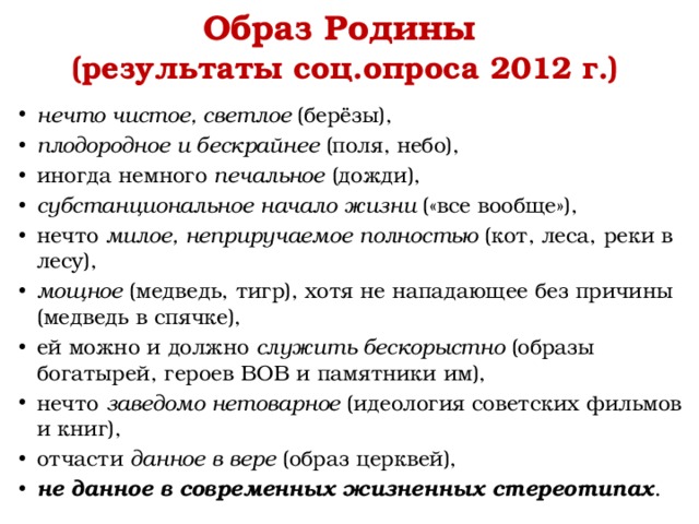 Образ Родины  (результаты соц.опроса 2012 г.) нечто чистое, светлое (берёзы), плодородное и бескрайнее (поля, небо), иногда немного печальное (дожди), субстанциональное начало жизни («все вообще»), нечто милое, неприручаемое полностью (кот, леса, реки в лесу), мощное (медведь, тигр), хотя не нападающее без причины (медведь в спячке), ей можно и должно служить бескорыстно (образы богатырей, героев ВОВ и памятники им), нечто заведомо нетоварное (идеология советских фильмов и книг), отчасти данное в вере (образ церквей), не данное в современных жизненных стереотипах . 