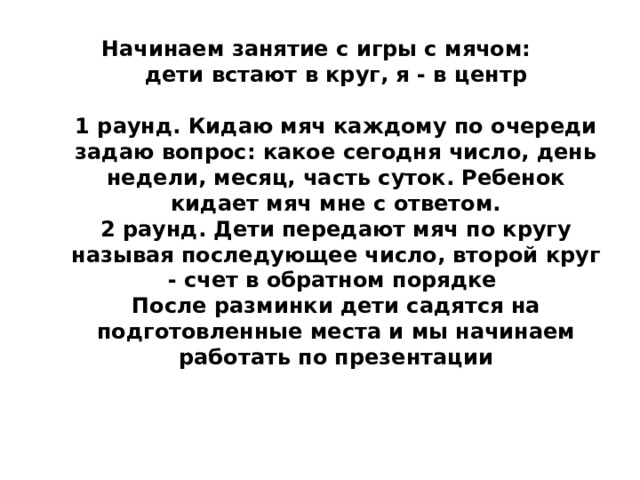 Начинаем занятие с игры с мячом:  дети встают в круг, я - в центр   1 раунд. Кидаю мяч каждому по очереди задаю вопрос: какое сегодня число, день недели, месяц, часть суток. Ребенок кидает мяч мне с ответом.  2 раунд. Дети передают мяч по кругу называя последующее число, второй круг - счет в обратном порядке  После разминки дети садятся на подготовленные места и мы начинаем работать по презентации   