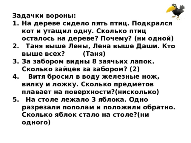 Задачки вороны: На дереве сидело пять птиц. Подкрался кот и утащил одну. Сколько птиц осталось на дереве? Почему? (ни одной) 2. Таня выше Лены, Лена выше Даши. Кто выше всех? (Таня) За забором видны 8 заячьих лапок. Сколько зайцев за забором? (2) 4. Витя бросил в воду железные нож, вилку и ложку. Сколько предметов плавает на поверхности?(нисколько) 5. На столе лежало 3 яблока. Одно разрезали пополам и положили обратно. Сколько яблок стало на столе?(ни одного) 
