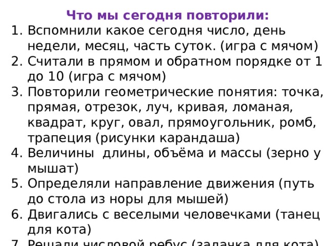 Что мы сегодня повторили: Вспомнили какое сегодня число, день недели, месяц, часть суток. (игра с мячом) Считали в прямом и обратном порядке от 1 до 10 (игра с мячом) Повторили геометрические понятия: точка, прямая, отрезок, луч, кривая, ломаная, квадрат, круг, овал, прямоугольник, ромб, трапеция (рисунки карандаша) Величины длины, объёма и массы (зерно у мышат) Определяли направление движения (путь до стола из норы для мышей) Двигались с веселыми человечками (танец для кота) Решали числовой ребус (задачка для кота) Порядковый счет в пределах 20 (задачка для кота)   