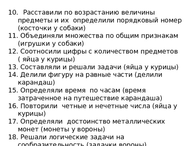 10.  Расставили по возрастанию величины предметы и их определили порядковый номер (косточки у собаки) 11. Объединяли множества по общим признакам (игрушки у собаки) 12. Соотносили цифры с количеством предметов ( яйца у курицы) 13. Составляли и решали задачи (яйца у курицы) 14. Делили фигуру на равные части (делили карандаш) 15. Определяли время по часам (время затраченное на путешествие карандаша) 16. Повторили четные и нечетные числа (яйца у курицы) 17. Определяли достоинство металлических монет (монеты у вороны) 18. Решали логические задачи на сообразительность (задачки вороны) 