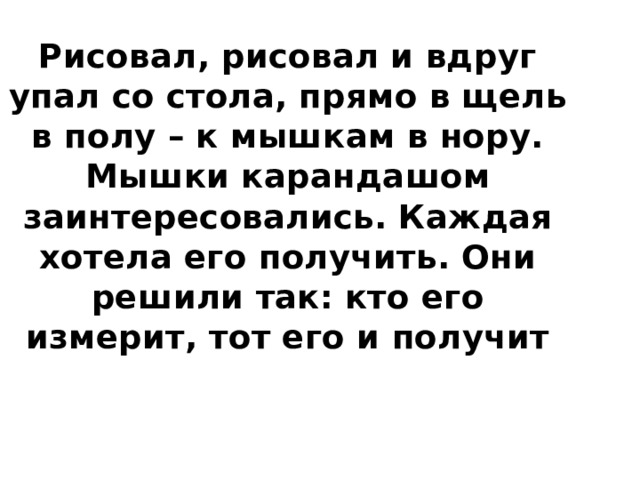 Рисовал, рисовал и вдруг упал со стола, прямо в щель в полу – к мышкам в нору.  Мышки карандашом заинтересовались. Каждая хотела его получить. Они решили так: кто его измерит, тот его и получит 