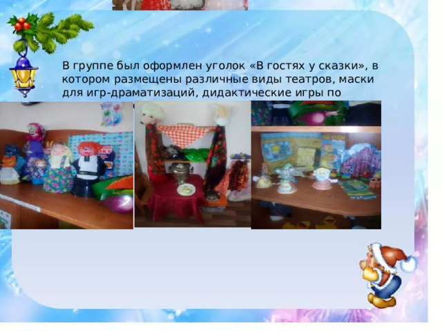 В группе был оформлен уголок «В гостях у сказки», в котором размещены различные виды театров, маски для игр-драматизаций, дидактические игры по сюжетам русских народных сказок. 
