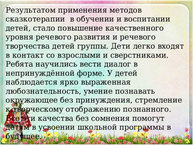 Результатом применения методов сказкотерапии в обучении и воспитании детей, стало повышение качественного уровня речевого развития и речевого творчества детей группы. Дети легко входят в контакт со взрослыми и сверстниками. Ребята научились вести диалог в непринуждённой форме. У детей наблюдается ярко выраженная любознательность, умение познавать окружающее без принуждения, стремление к творческому отображению познанного. Все эти качества без сомнения помогут детям в усвоении школьной программы в будущее. 