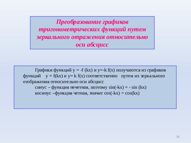Преобразование графиков тригонометрических функций  путем зеркального отражения относительно оси абсцисс   Графики функций у = -f (kx ) и у=- k f(x) получаются из графиков функций  у = f(kx) и y= k f(x) соответственно путем их зеркального отображения относительно оси абсцисс   синус – функция нечетная, поэтому sin(-kx) = - sin (kx)   косинус –функция четная, значит cos(-kx) = cos(kx) 15 