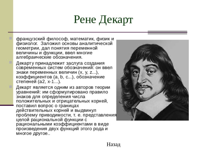 Рене Декарт французский философ, математик, физик и физиолог. Заложил основы аналитической геометрии, дал понятия переменной величины и функции, ввел многие алгебраические обозначения. Декарту принадлежит заслуга создания современных систем обозначений: он ввел знаки переменных величин (x, y, z...), коэффициентов (a, b, c...), обозначение степеней (a2, x-1...). Декарт является одним из авторов теории уравнений: им сформулировано правило знаков для определения числа положительных и отрицательных корней, поставил вопрос о границах действительных корней и выдвинул проблему приводимости, т. е. представления целой рациональной функции с рациональными коэффициентами в виде произведения двух функций этого рода и многое другое.. Назад 