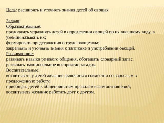 Цель : расширять и уточнять знания детей об овощах     Задачи : Образовательные : продолжать упражнять детей в определении овощей по их внешнему виду, в умении называть их; формировать представления о труде овощевода; закреплять и уточнять знания о заготовке и употреблении овощей. Развивающие: развивать навыки речевого общения, обогащать словарный запас. развивать эмоциональное восприятие загадок. Воспитательные: воспитывать у детей желание включаться совместно со взрослым в предложенную работу; приобщать детей к общепринятым правилам взаимоотношений; воспитывать желание работать друг с другом. 