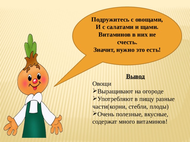  Подружитесь с овощами,  И с салатами и щами.  Витаминов в них не счесть.  Значит, нужно это есть!    Вывод Овощи Выращивают на огороде Употребляют в пищу разные части(корни, стебли, плоды) Очень полезные, вкусные, содержат много витаминов! 