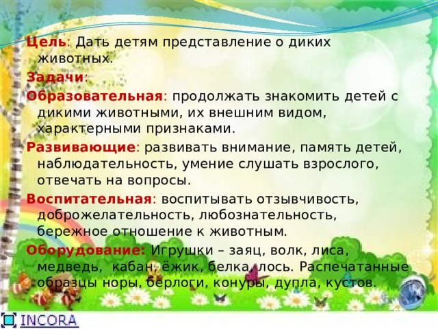 Цель : Дать детям представление о диких животных. Задачи : Образовательная : продолжать знакомить детей с дикими животными, их внешним видом, характерными признаками. Развивающие : развивать внимание, память детей, наблюдательность, умение слушать взрослого, отвечать на вопросы. Воспитательная : воспитывать отзывчивость, доброжелательность, любознательность, бережное отношение к животным. Оборудование: Игрушки – заяц, волк, лиса, медведь, кабан, ёжик, белка, лось. Распечатанные образцы норы, берлоги, конуры, дупла, кустов. 