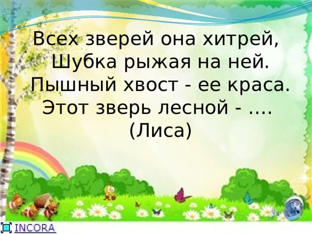 Всех зверей она хитрей,  Шубка рыжая на ней.  Пышный хвост - ее краса.  Этот зверь лесной - ….   (Лиса) 