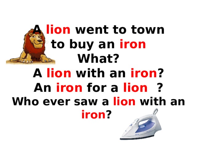  A lion went to town  to buy an iron  What?  A lion with an iron ?  An iron for a lion ?  Who ever saw a lion with an iron ?  