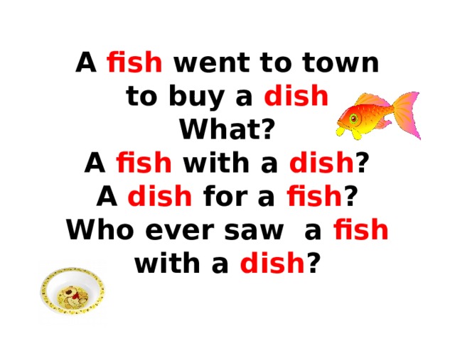 A fish went to town  to buy a dish  What?  A fish with a dish ?  A dish for a fish ?  Who ever saw a fish with a dish ? 