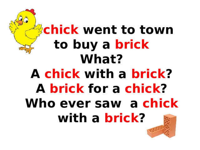  A chick went to town  to buy a brick  What?  A chick with a brick ?  A brick for a chick ?  Who ever saw a chick with a brick ? 