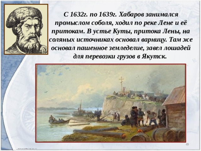 С 1632г. по 1639г. Хабаров занимался промыслом соболя, ходил по реке Лене и её притокам. В устье Куты, притока Лены, на соляных источниках основал варницу. Там же основал пашенное земледелие, завел лошадей для перевозки грузов в Якутск.  