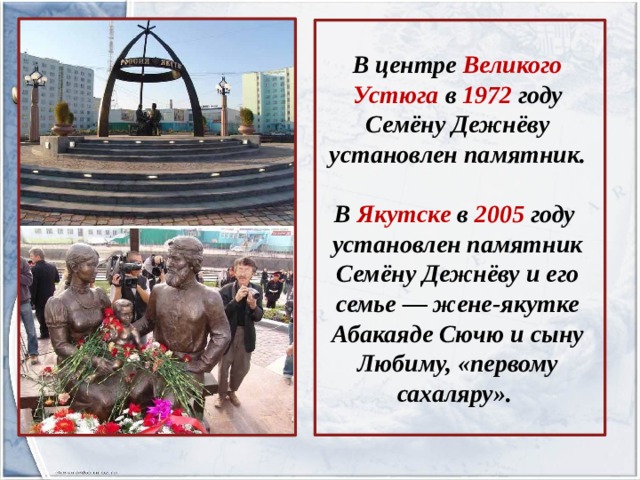      В центре Великого Устюга в 1972 году Семёну Дежнёву установлен памятник.  В Якутске в 2005 году установлен памятник Семёну Дежнёву и его семье — жене-якутке Абакаяде Сючю и сыну Любиму, «первому сахаляру». 